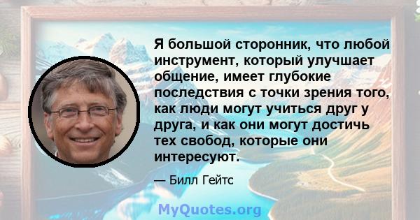 Я большой сторонник, что любой инструмент, который улучшает общение, имеет глубокие последствия с точки зрения того, как люди могут учиться друг у друга, и как они могут достичь тех свобод, которые они интересуют.