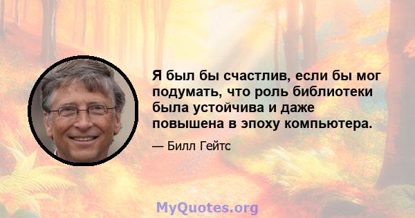 Я был бы счастлив, если бы мог подумать, что роль библиотеки была устойчива и даже повышена в эпоху компьютера.