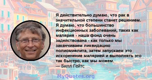 Я действительно думаю, что рак в значительной степени станет решением. Я думаю, что большинство инфекционных заболеваний, таких как малярия - наша фонд очень задействована - как только мы заканчиваем ликвидацию