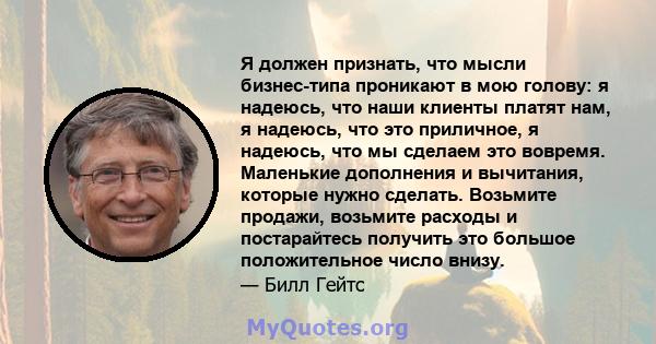 Я должен признать, что мысли бизнес-типа проникают в мою голову: я надеюсь, что наши клиенты платят нам, я надеюсь, что это приличное, я надеюсь, что мы сделаем это вовремя. Маленькие дополнения и вычитания, которые