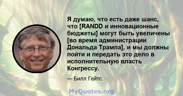 Я думаю, что есть даже шанс, что [RANDD и инновационные бюджеты] могут быть увеличены [во время администрации Дональда Трампа], и мы должны пойти и передать это дело в исполнительную власть Конгрессу.