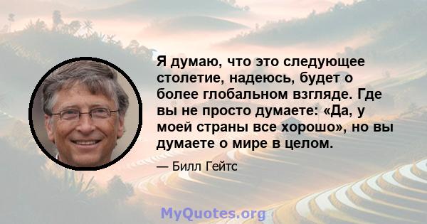 Я думаю, что это следующее столетие, надеюсь, будет о более глобальном взгляде. Где вы не просто думаете: «Да, у моей страны все хорошо», но вы думаете о мире в целом.