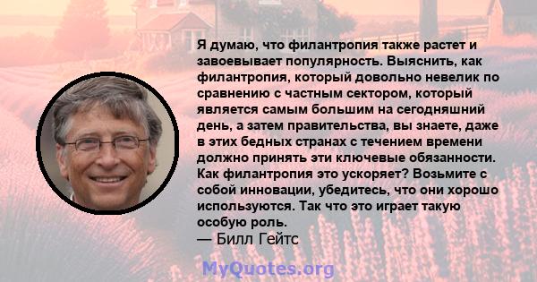 Я думаю, что филантропия также растет и завоевывает популярность. Выяснить, как филантропия, который довольно невелик по сравнению с частным сектором, который является самым большим на сегодняшний день, а затем