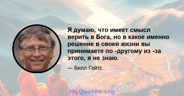 Я думаю, что имеет смысл верить в Бога, но в какое именно решение в своей жизни вы принимаете по -другому из -за этого, я не знаю.