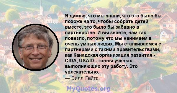 Я думаю, что мы знали, что это было бы похоже на то, чтобы собрать детей вместе, это было бы забавно в партнерстве. И вы знаете, нам так повезло, потому что мы нанимаем в очень умных людях. Мы сталкиваемся с партнерами