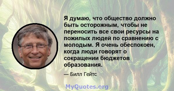 Я думаю, что общество должно быть осторожным, чтобы не переносить все свои ресурсы на пожилых людей по сравнению с молодым. Я очень обеспокоен, когда люди говорят о сокращении бюджетов образования.