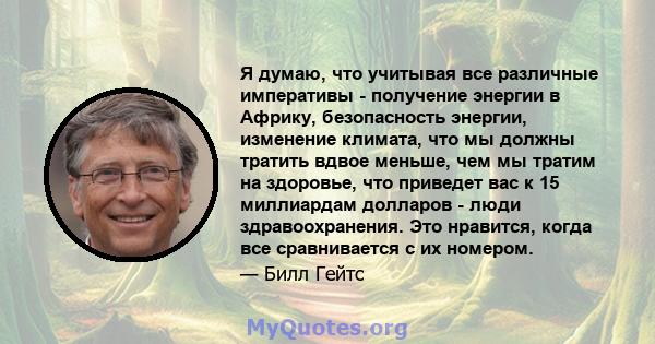 Я думаю, что учитывая все различные императивы - получение энергии в Африку, безопасность энергии, изменение климата, что мы должны тратить вдвое меньше, чем мы тратим на здоровье, что приведет вас к 15 миллиардам