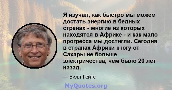 Я изучал, как быстро мы можем достать энергию в бедных странах - многие из которых находятся в Африке - и как мало прогресса мы достигли. Сегодня в странах Африки к югу от Сахары не больше электричества, чем было 20 лет 