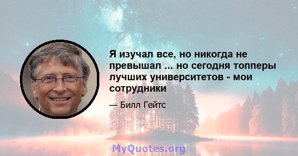 Я изучал все, но никогда не превышал ... но сегодня топперы лучших университетов - мои сотрудники