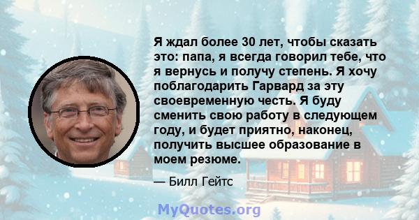 Я ждал более 30 лет, чтобы сказать это: папа, я всегда говорил тебе, что я вернусь и получу степень. Я хочу поблагодарить Гарвард за эту своевременную честь. Я буду сменить свою работу в следующем году, и будет приятно, 