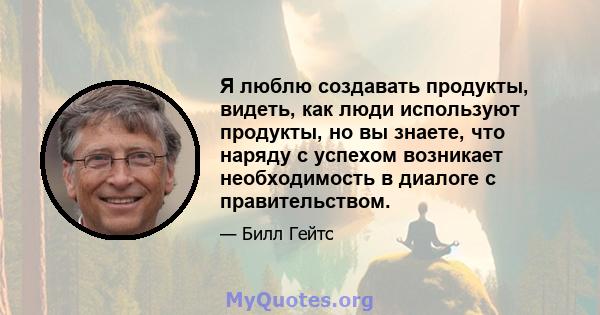 Я люблю создавать продукты, видеть, как люди используют продукты, но вы знаете, что наряду с успехом возникает необходимость в диалоге с правительством.