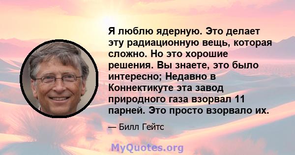 Я люблю ядерную. Это делает эту радиационную вещь, которая сложно. Но это хорошие решения. Вы знаете, это было интересно; Недавно в Коннектикуте эта завод природного газа взорвал 11 парней. Это просто взорвало их.