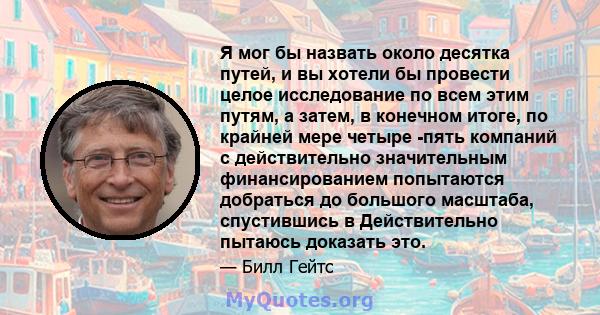 Я мог бы назвать около десятка путей, и вы хотели бы провести целое исследование по всем этим путям, а затем, в конечном итоге, по крайней мере четыре -пять компаний с действительно значительным финансированием