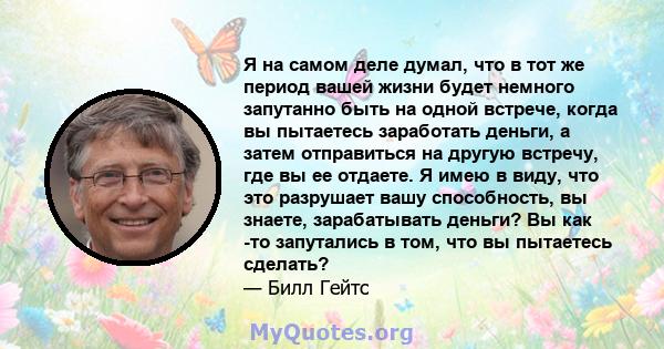 Я на самом деле думал, что в тот же период вашей жизни будет немного запутанно быть на одной встрече, когда вы пытаетесь заработать деньги, а затем отправиться на другую встречу, где вы ее отдаете. Я имею в виду, что