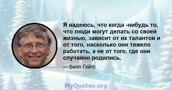 Я надеюсь, что когда -нибудь то, что люди могут делать со своей жизнью, зависит от их талантов и от того, насколько они тяжело работать, а не от того, где они случайно родились.