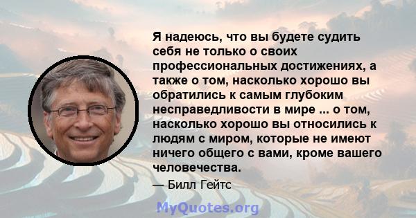 Я надеюсь, что вы будете судить себя не только о своих профессиональных достижениях, а также о том, насколько хорошо вы обратились к самым глубоким несправедливости в мире ... о том, насколько хорошо вы относились к