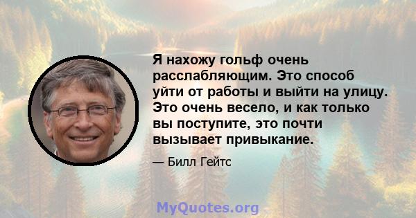 Я нахожу гольф очень расслабляющим. Это способ уйти от работы и выйти на улицу. Это очень весело, и как только вы поступите, это почти вызывает привыкание.