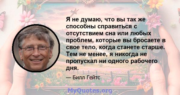 Я не думаю, что вы так же способны справиться с отсутствием сна или любых проблем, которые вы бросаете в свое тело, когда станете старше. Тем не менее, я никогда не пропускал ни одного рабочего дня.