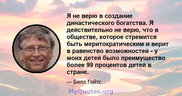 Я не верю в создание династического богатства. Я действительно не верю, что в обществе, которое стремится быть меритократическим и верит в равенство возможностей - у моих детей было преимущество более 99 процентов детей 