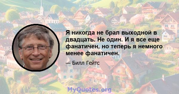 Я никогда не брал выходной в двадцать. Не один. И я все еще фанатичен, но теперь я немного менее фанатичен.