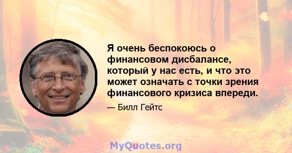 Я очень беспокоюсь о финансовом дисбалансе, который у нас есть, и что это может означать с точки зрения финансового кризиса впереди.