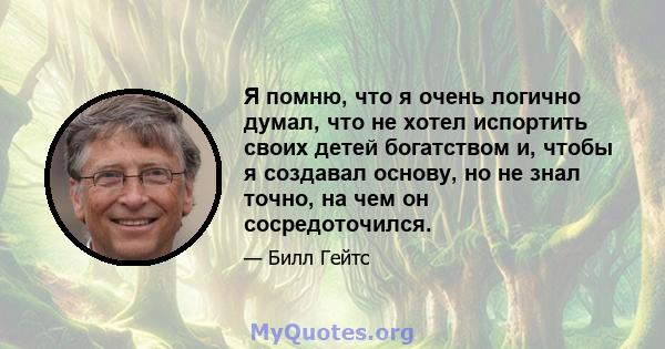 Я помню, что я очень логично думал, что не хотел испортить своих детей богатством и, чтобы я создавал основу, но не знал точно, на чем он сосредоточился.