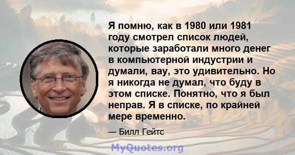 Я помню, как в 1980 или 1981 году смотрел список людей, которые заработали много денег в компьютерной индустрии и думали, вау, это удивительно. Но я никогда не думал, что буду в этом списке. Понятно, что я был неправ. Я 