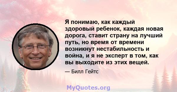 Я понимаю, как каждый здоровый ребенок, каждая новая дорога, ставит страну на лучший путь, но время от времени возникнут нестабильность и война, и я не эксперт в том, как вы выходите из этих вещей.