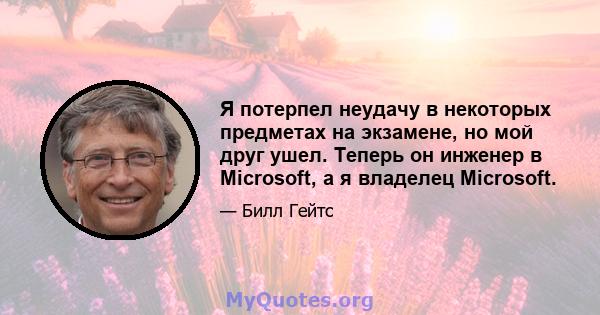 Я потерпел неудачу в некоторых предметах на экзамене, но мой друг ушел. Теперь он инженер в Microsoft, а я владелец Microsoft.