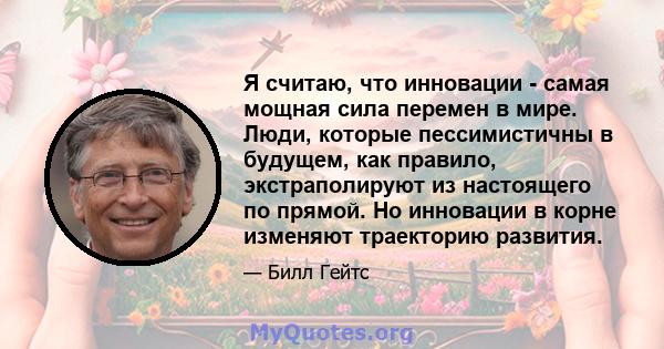 Я считаю, что инновации - самая мощная сила перемен в мире. Люди, которые пессимистичны в будущем, как правило, экстраполируют из настоящего по прямой. Но инновации в корне изменяют траекторию развития.