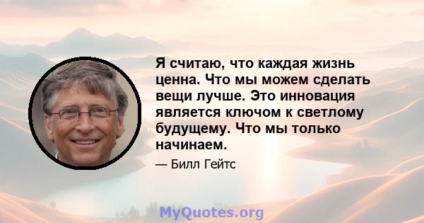 Я считаю, что каждая жизнь ценна. Что мы можем сделать вещи лучше. Это инновация является ключом к светлому будущему. Что мы только начинаем.