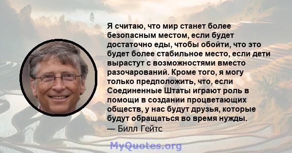 Я считаю, что мир станет более безопасным местом, если будет достаточно еды, чтобы обойти, что это будет более стабильное место, если дети вырастут с возможностями вместо разочарований. Кроме того, я могу только