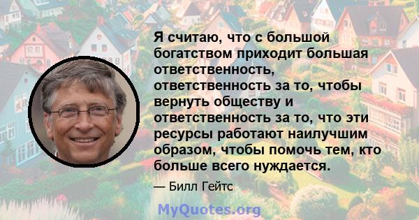 Я считаю, что с большой богатством приходит большая ответственность, ответственность за то, чтобы вернуть обществу и ответственность за то, что эти ресурсы работают наилучшим образом, чтобы помочь тем, кто больше всего