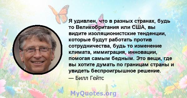 Я удивлен, что в разных странах, будь то Великобритания или США, вы видите изоляционистские тенденции, которые будут работать против сотрудничества, будь то изменение климата, иммиграция, инновации, помогая самым