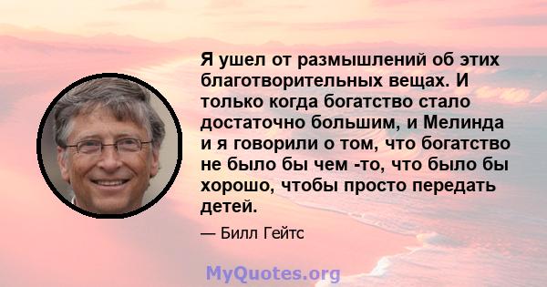 Я ушел от размышлений об этих благотворительных вещах. И только когда богатство стало достаточно большим, и Мелинда и я говорили о том, что богатство не было бы чем -то, что было бы хорошо, чтобы просто передать детей.