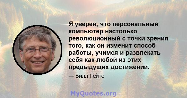 Я уверен, что персональный компьютер настолько революционный с точки зрения того, как он изменит способ работы, учимся и развлекать себя как любой из этих предыдущих достижений.