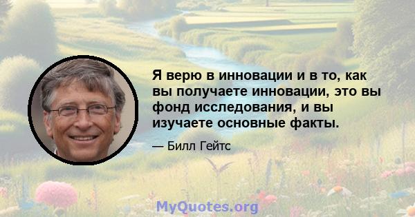 Я верю в инновации и в то, как вы получаете инновации, это вы фонд исследования, и вы изучаете основные факты.