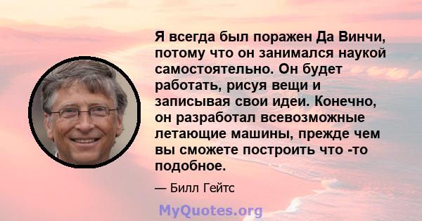 Я всегда был поражен Да Винчи, потому что он занимался наукой самостоятельно. Он будет работать, рисуя вещи и записывая свои идеи. Конечно, он разработал всевозможные летающие машины, прежде чем вы сможете построить что 