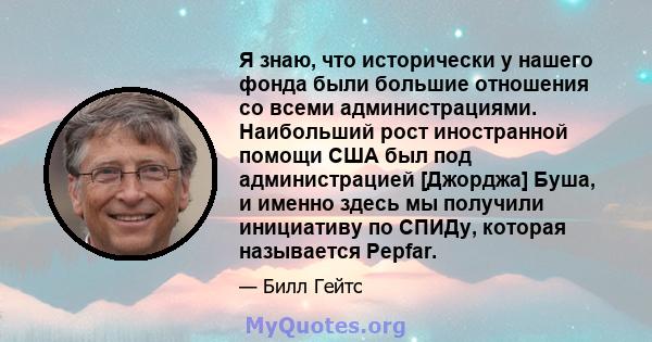 Я знаю, что исторически у нашего фонда были большие отношения со всеми администрациями. Наибольший рост иностранной помощи США был под администрацией [Джорджа] Буша, и именно здесь мы получили инициативу по СПИДу,