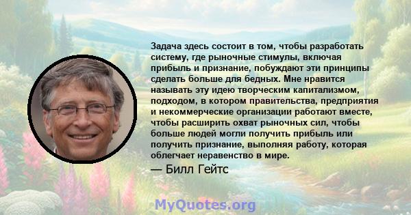 Задача здесь состоит в том, чтобы разработать систему, где рыночные стимулы, включая прибыль и признание, побуждают эти принципы сделать больше для бедных. Мне нравится называть эту идею творческим капитализмом,