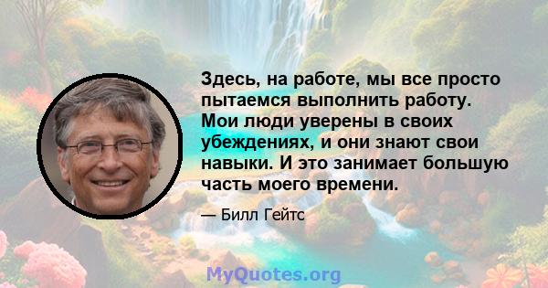 Здесь, на работе, мы все просто пытаемся выполнить работу. Мои люди уверены в своих убеждениях, и они знают свои навыки. И это занимает большую часть моего времени.