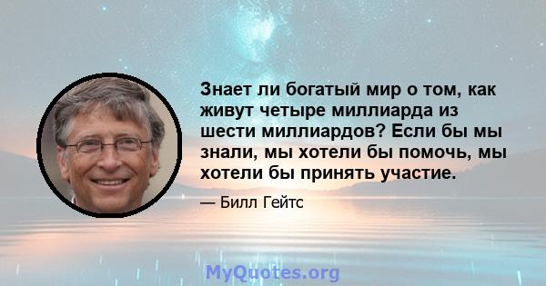 Знает ли богатый мир о том, как живут четыре миллиарда из шести миллиардов? Если бы мы знали, мы хотели бы помочь, мы хотели бы принять участие.