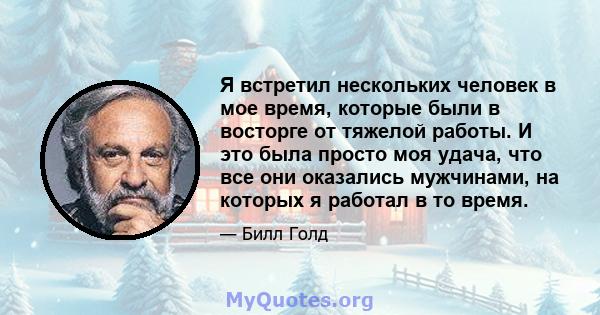 Я встретил нескольких человек в мое время, которые были в восторге от тяжелой работы. И это была просто моя удача, что все они оказались мужчинами, на которых я работал в то время.