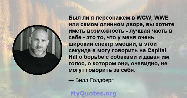 Был ли я персонажем в WCW, WWE или самом длинном дворе, вы хотите иметь возможность - лучшая часть в себе - это то, что у меня очень широкий спектр эмоций, в этой секунде я могу говорить на Capital Hill о борьбе с