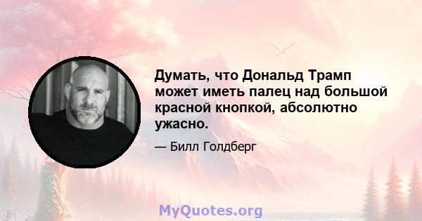 Думать, что Дональд Трамп может иметь палец над большой красной кнопкой, абсолютно ужасно.