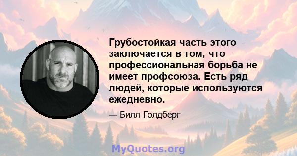 Грубостойкая часть этого заключается в том, что профессиональная борьба не имеет профсоюза. Есть ряд людей, которые используются ежедневно.