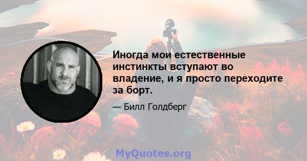 Иногда мои естественные инстинкты вступают во владение, и я просто переходите за борт.