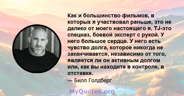 Как и большинство фильмов, в которых я участвовал раньше, это не далеко от моего настоящего я. TJ-это спецназ, боевой эксперт с рукой. У него большое сердце. У него есть чувство долга, которое никогда не заканчивается,