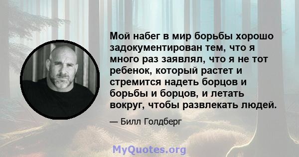 Мой набег в мир борьбы хорошо задокументирован тем, что я много раз заявлял, что я не тот ребенок, который растет и стремится надеть борцов и борьбы и борцов, и летать вокруг, чтобы развлекать людей.