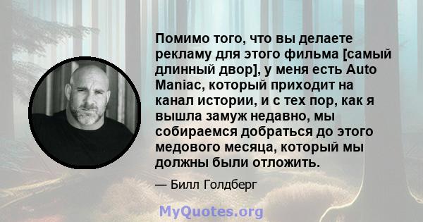 Помимо того, что вы делаете рекламу для этого фильма [самый длинный двор], у меня есть Auto Maniac, который приходит на канал истории, и с тех пор, как я вышла замуж недавно, мы собираемся добраться до этого медового